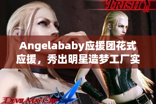 Angelababy应援团花式应援，秀出明星造梦工厂实力！