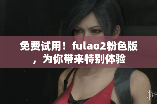 免费试用！fulao2粉色版，为你带来特别体验