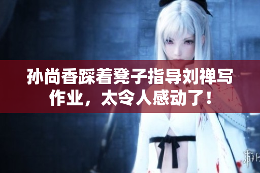 孙尚香踩着凳子指导刘禅写作业，太令人感动了！