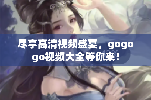 尽享高清视频盛宴，gogogo视频大全等你来！