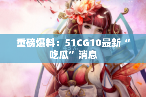 重磅爆料：51CG10最新“吃瓜”消息