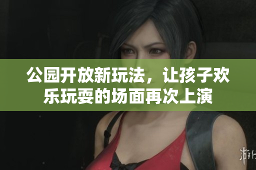 公园开放新玩法，让孩子欢乐玩耍的场面再次上演