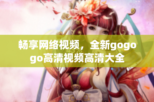 畅享网络视频，全新gogogo高清视频高清大全