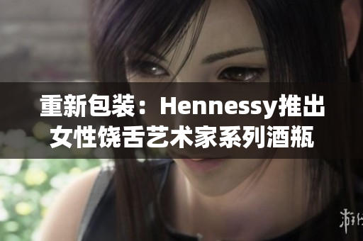 重新包装：Hennessy推出女性饶舌艺术家系列酒瓶