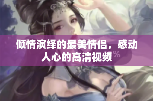 倾情演绎的最美情侣，感动人心的高清视频