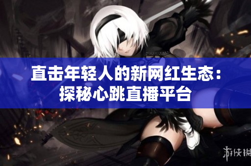直击年轻人的新网红生态：探秘心跳直播平台