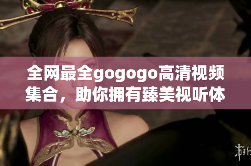 全网最全gogogo高清视频集合，助你拥有臻美视听体验