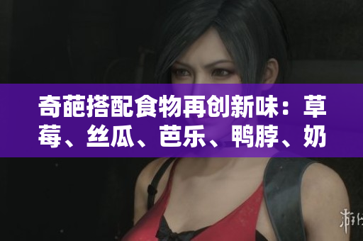 奇葩搭配食物再创新味：草莓、丝瓜、芭乐、鸭脖、奶茶