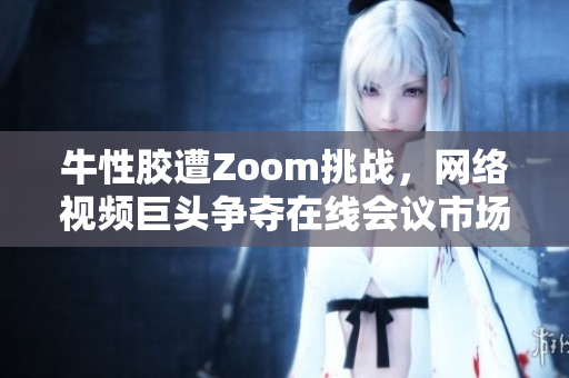 牛性胶遭Zoom挑战，网络视频巨头争夺在线会议市场