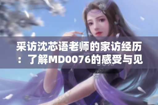 采访沈芯语老师的家访经历：了解MD0076的感受与见闻