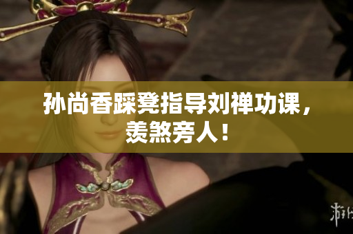 孙尚香踩凳指导刘禅功课，羡煞旁人！