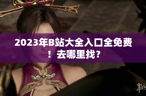 2023年B站大全入口全免费！去哪里找？