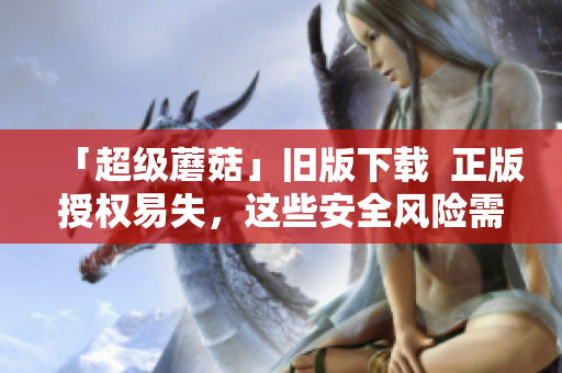 「超级蘑菇」旧版下载  正版授权易失，这些安全风险需您知道