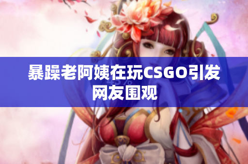 暴躁老阿姨在玩CSGO引发网友围观