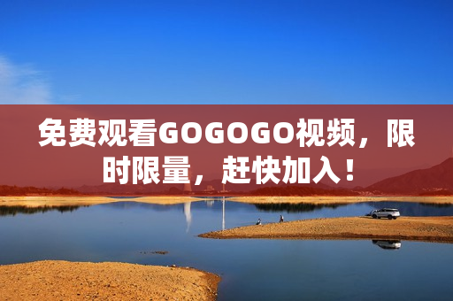 免费观看GOGOGO视频，限时限量，赶快加入！
