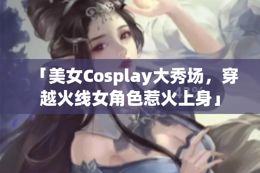 「美女Cosplay大秀场，穿越火线女角色惹火上身」