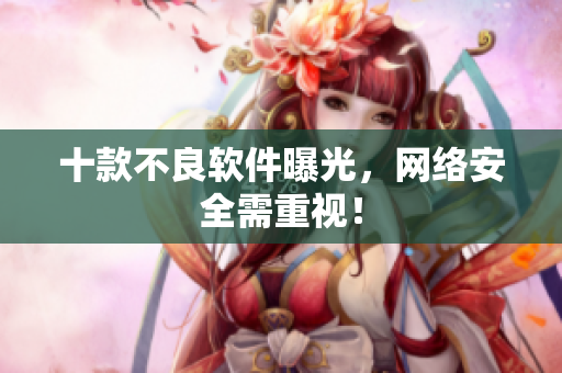 十款不良软件曝光，网络安全需重视！