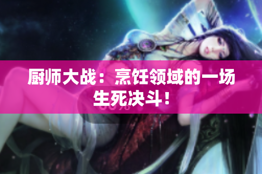 厨师大战：烹饪领域的一场生死决斗！