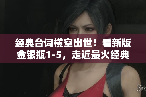 经典台词横空出世！看新版金银瓶1-5，走近最火经典台词！