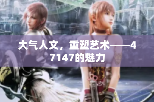 大气人文，重塑艺术——47147的魅力