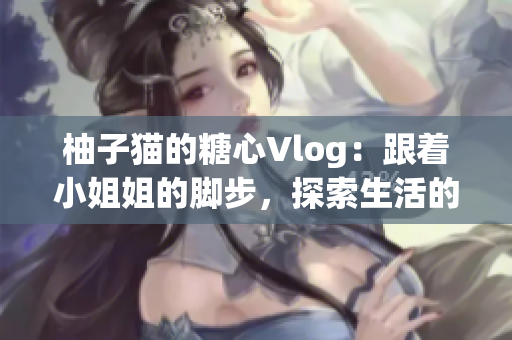 柚子猫的糖心Vlog：跟着小姐姐的脚步，探索生活的美好
