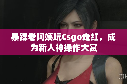 暴躁老阿姨玩Csgo走红，成为新人神操作大赏