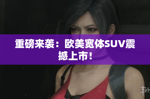 重磅来袭：欧美宽体SUV震撼上市！