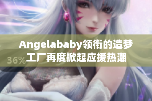 Angelababy领衔的造梦工厂再度掀起应援热潮
