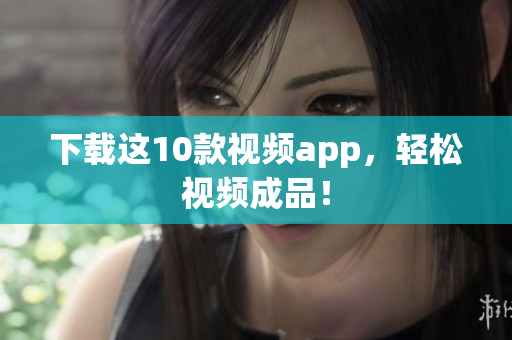 下载这10款视频app，轻松视频成品！
