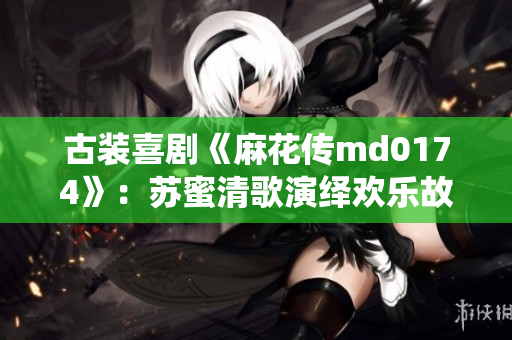 古装喜剧《麻花传md0174》：苏蜜清歌演绎欢乐故事