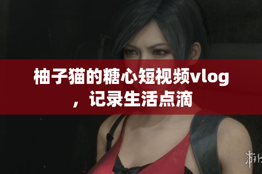 柚子猫的糖心短视频vlog，记录生活点滴