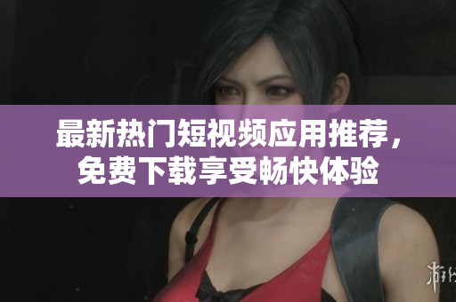 最新热门短视频应用推荐，免费下载享受畅快体验