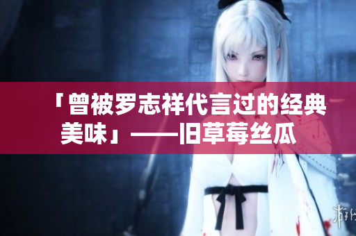 「曾被罗志祥代言过的经典美味」——旧草莓丝瓜