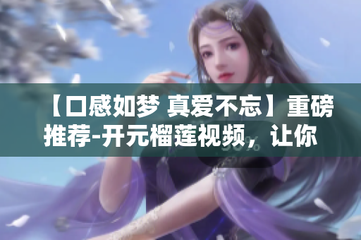 【口感如梦 真爱不忘】重磅推荐-开元榴莲视频，让你流连忘返