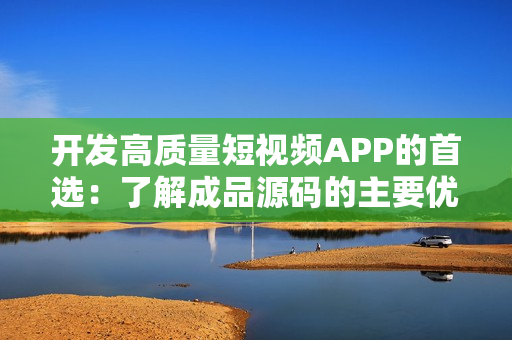开发高质量短视频APP的首选：了解成品源码的主要优势