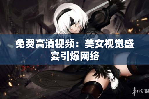 免费高清视频：美女视觉盛宴引爆网络