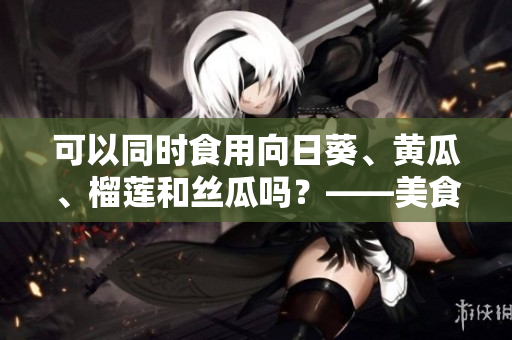 可以同时食用向日葵、黄瓜、榴莲和丝瓜吗？——美食小常识