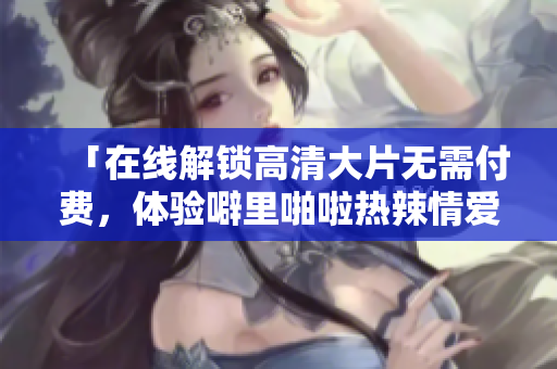 「在线解锁高清大片无需付费，体验噼里啪啦热辣情爱」