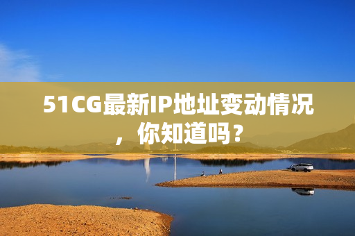 51CG最新IP地址变动情况，你知道吗？