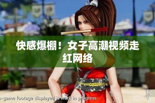 快感爆棚！女子高潮视频走红网络