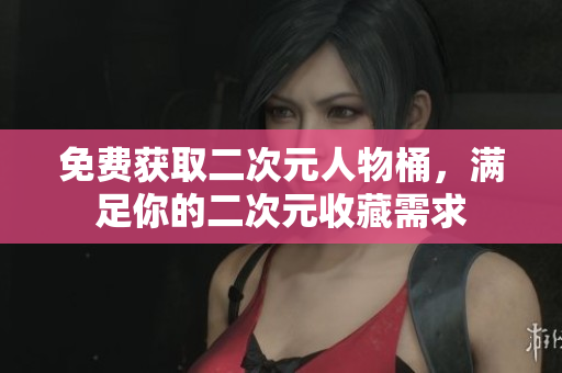 免费获取二次元人物桶，满足你的二次元收藏需求