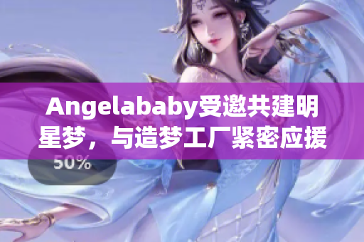 Angelababy受邀共建明星梦，与造梦工厂紧密应援