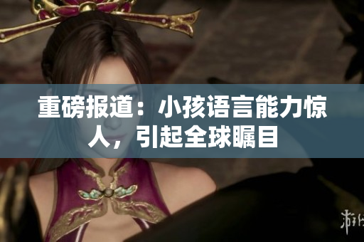 重磅报道：小孩语言能力惊人，引起全球瞩目