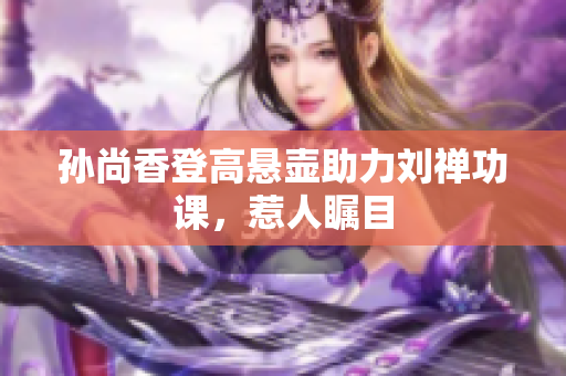孙尚香登高悬壶助力刘禅功课，惹人瞩目