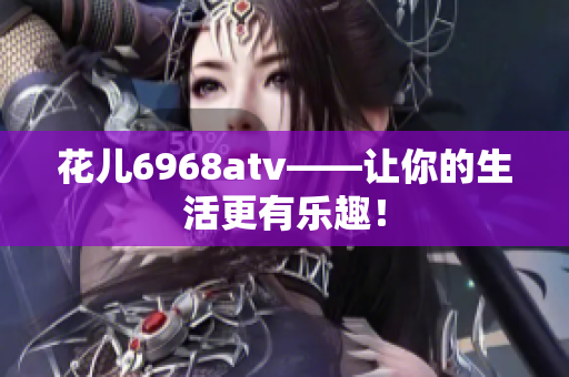 花儿6968atv——让你的生活更有乐趣！