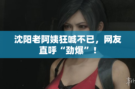 沈阳老阿姨狂喊不已，网友直呼“劲爆”！