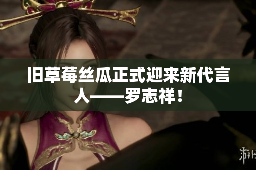 旧草莓丝瓜正式迎来新代言人——罗志祥！