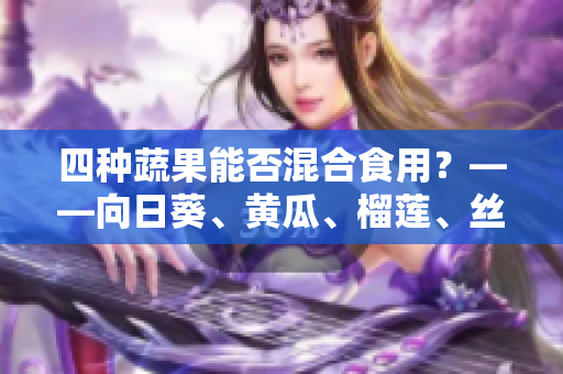 四种蔬果能否混合食用？——向日葵、黄瓜、榴莲、丝瓜