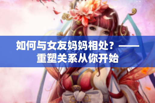 如何与女友妈妈相处？——重塑关系从你开始