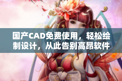 国产CAD免费使用，轻松绘制设计，从此告别高昂软件费用！
